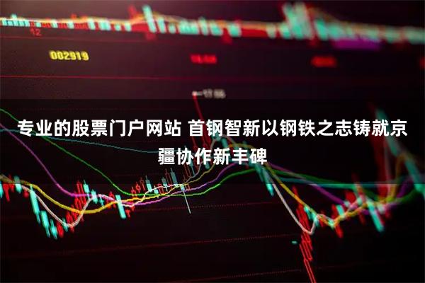 专业的股票门户网站 首钢智新以钢铁之志铸就京疆协作新丰碑