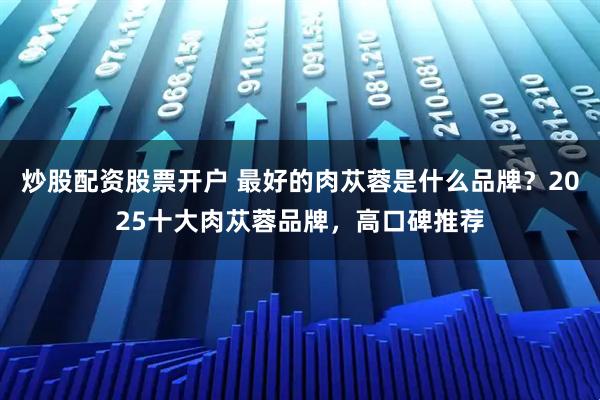 炒股配资股票开户 最好的肉苁蓉是什么品牌？2025十大肉苁蓉品牌，高口碑推荐
