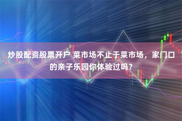 炒股配资股票开户 菜市场不止于菜市场，家门口的亲子乐园你体验过吗？