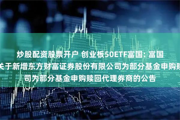 炒股配资股票开户 创业板50ETF富国: 富国基金管理有限公司关于新增东方财富证券股份有限公司为部分基金申购赎回代理券商的公告