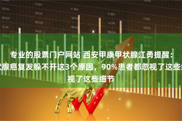 专业的股票门户网站 西安甲康甲状腺江勇提醒：甲状腺癌复发躲不开这3个原因，90%患者都忽视了这些细节